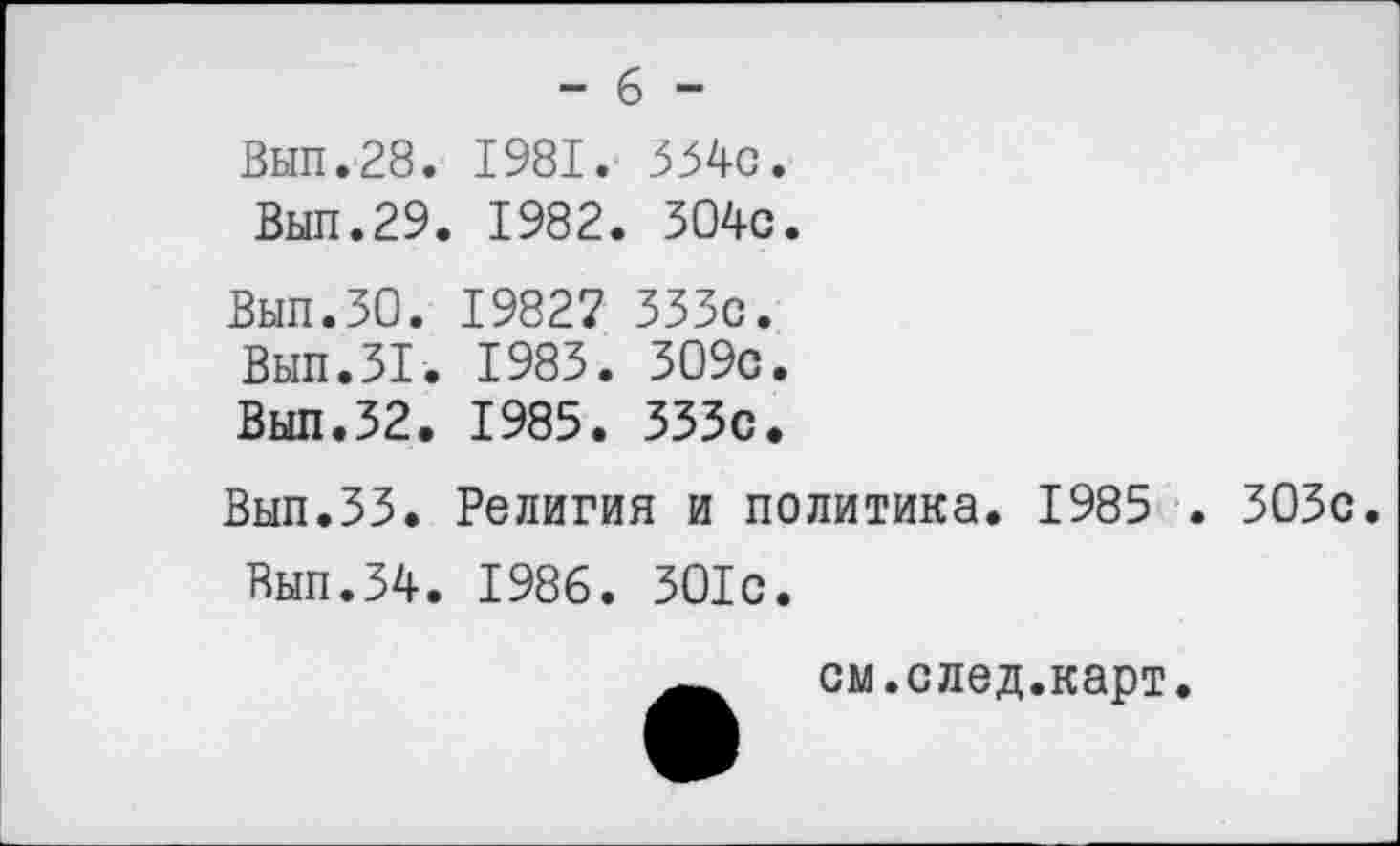 ﻿- 6 -
Вып.28. 1981. 554с.
Вып.29. 1982. 304с.
Вып.30. 19827 333с.
Вып.31. 1983. 309с.
Вып.32. 1985. 333с.
Вып.ЗЗ. Религия и политика. 1985 . 303с.
Вып.34. 1986. 301с.
см.след.карт